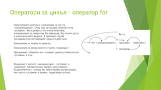 Оператори за цикъл – оператор for
Изпълнението започва с изпълнение на частта
<инициализация>. След това се намира стойността на
<условие>. Ако в резултат се е получило false,
изпълнението на оператора for завършва, без тялото да се
е изпълнило нито веднъж. В противен случай
последователно се повтарят следните действия:
Изпълнение на тялото на цикъла;
Изпълнение на операторите от частта <корекция>;
Пресмятане стойността на <условие> докато стойността на
<условие> е true.
Възможно е частите <инициализция>, <условие> и
<корекция> поотделно или заедно, да са празни.
Разделителите (;) между тях обаче трябва да фигурират.
Ако частта <условие> е празна, подразбира се true.
 