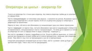 Оператори за цикъл – оператор for
Тялото на оператора for е точно един оператор. Ако повече оператори трябва да се използват,
се оформя блок.
Частта <инициализация> се изпълнява само веднъж – в началото на цикъла. Възможно е да се
изнесе пред оператора for и остане празна. В нея не са допустими редици от оператори и
дефиниция на променливи.
Нарича се така, тъй като в нея обикновено се инициализират една или повече променливи.
Частта <корекция> се нарича така, тъй като обикновено чрез нея се модифицират стойностите
на променливите, инициализирани в частта <инициализация>. Тя може да се премести в тялото
на оператора for като се оформи блок от вида {<оператор> <корекция>;}
Ако частта <условие> е празна, подразбира се true. За да се избегне зацикляне, от тялото на
цикъла при определени условия трябва да се излезе принудително, например чрез оператора
break. Това обаче е лош стил на програмиране и ние не го препоръчваме.
Следствие разширената интерпретация на true и false, частта <условие> може да бъде и
аритметичен израз. Това е лош стил на програмиране.
 