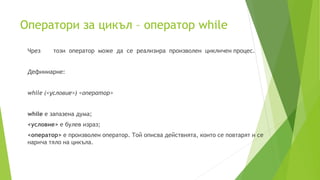 Оператори за цикъл – оператор while
Чрез този оператор може да се реализира произволен цикличен процес.
Дефиниарне:
while (<условие>) <оператор>
while е запазена дума;
<условие> е булев израз;
<оператор> е произволен оператор. Той описва действията, които се повтарят и се
нарича тяло на цикъла.
 