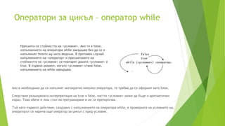 Оператори за цикъл – оператор while
Пресмята се стойността на <условие>. Ако тя е false,
изпълнението на оператора while завършва без да се е
изпълнило тялото му нито веднъж. В противен случай
изпълнението на <оператор> и пресмятането на
стойността на <условие> се повтарят докато <условие> е
true. В първия момент, когато <условие> стане false,
изпълнението на while завършва.
Ако е необходимо да се изпълнят могократно няколко оператора, те трябва да се оформят като блок.
Следствие разширената интерпретация на true и false, частта <условие> може да бъде и аритметичен
израз. Това обаче е лош стил на програмиране и не се препоръчва.
Тъй като първото действие, свързано с изпълнението на оператора while, е проверката на условието му,
операторът се нарича още оператор за цикъл с пред-условие.
 