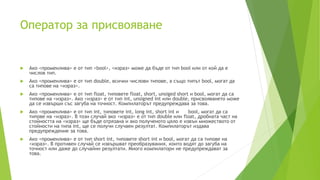 Oператор за присвояване
 Ако <променлива> е от тип <bool>, <израз> може да бъде от тип bool или от кой да е
числов тип.
 Ако <променлива> е от тип double, всички числови типове, а също типът bool, могат да
са типове на <израз>.
 Ако <променлива> е от тип float, типовете float, short, unsiged short и bool, могат да са
типове на <израз>. Ако <израз> е от тип int, unsigned int или double, присвояването може
да се извърши със загуба на точност. Компилаторът предупреждава за това.
 Ако <променлива> е от тип int, типовете int, long int, short int и bool, могат да са
типове на <израз>. В този случай ако <израз> е от тип double или float, дробната част на
стойността на <израз> ще бъде отрязана и ако полученото цяло е извън множеството от
стойности на типа int, ще се получи случаен резултат. Компилаторът издава
предупреждение за това.
 Ако <променлива> е от тип short int, типовете short int и bool, могат да са типове на
<израз>. В противен случай се извършват преобразувания, които водят до загуба на
точност или даже до случайни резултати. Много компилатори не предупреждават за
това.
 