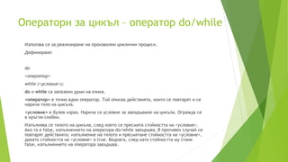 Оператори за цикъл – оператор do/while
Използва се за реализиране на произволни циклични процеси.
Дефиниране:
do
<оператор>
while (<условие>);
do и while са запазени думи на езика.
<оператор> е точно един оператор. Той описва действията, които се повтарят и се
нарича тяло на цикъла.
<условие> е булев израз. Нарича се условие за завършване на цикъла. Огражда се
в кръгли скобки.
Изпълнява се тялото на цикъла, след което се пресмята стойността на <условие>.
Ако то е false, изпълнението на оператора do/while завършва. В противен случай се
повтарят действията: изпълнение на тялото и пресмятане стойността на <условие>,
докато стойността на <условие> е true. Веднага, след като стойността му стане
false, изпълнението на оператора завършва.
 