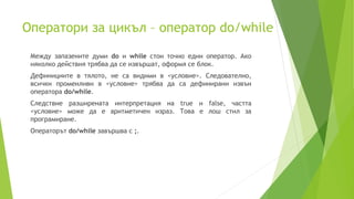 Оператори за цикъл – оператор do/while
Между запазените думи do и while стои точно един оператор. Ако
няколко действия трябва да се извършат, оформя се блок.
Дефинициите в тялото, не са видими в <условие>. Следователно,
всички променливи в <условие> трябва да са дефинирани извън
оператора do/while.
Следствие разширената интерпретация на true и false, частта
<условие> може да е аритметичен израз. Това е лош стил за
програмиране.
Операторът do/while завършва с ;.
 