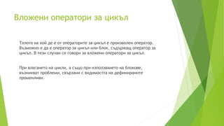 Вложени оператори за цикъл
Тялото на кой де е от операторите за цикъл е произволен оператор.
Възможно е да е оператор за цикъл или блок, съдържащ оператор за
цикъл. В тези случаи се говори за вложени оператори за цикъл.
При влагането на цикли, а също при използването на блокове,
възникват проблеми, свързани с видимостта на дефинираните
променливи.
 