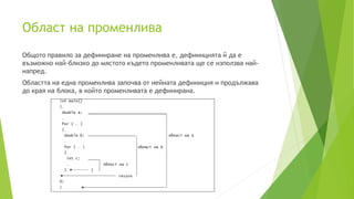 Област на променлива
Общото правило за дефиниране на променлива е, дефиницията й да е
възможно най-близко до мястото където променливата ще се използва най-
напред.
Областта на една променлива започва от нейната дефиниция и продължава
до края на блока, в който променливата е дефинирана.
 