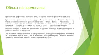Област на променлива
Променлива, дефинирана в някакъв блок, се нарича локална променлива за блока.
Променлива, дефинирана извън даден блок, но така, че областта й включва
блока, се нарича нелокална променлива за този блок. Всяка променлива е
видима – може да се използва в областта си. Така b и c не могат да се
използват навсякъде в тялото на main, а само с означените области.
Възниква въпросът: Може ли променливи с еднакви имена да бъдат дефинирани в
различни блокове на програма?
Ако областите на променливите не се припокриват, очевидно няма проблем. Ако обаче
те са вложени една в друга, пак е възможно, но е реализирано следното правило:
локалната променлива “скрива” нелокалната в областта си.
 