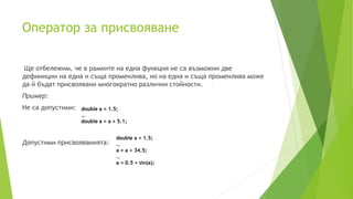 Oператор за присвояване
Ще отбележим, че в рамките на една функция не са възможни две
дефиниции на една и съща променлива, но на една и съща променлива може
да й бъдат присвоявани многократно различни стойности.
Пример:
Не са допустими:
Допустими присвояванията:
double a = 1.5;
…
double a = a + 5.1;
double a = 1.5;
…
a = a + 34.5;
…
a = 0.5 + sin(a);
 
