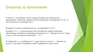 Oператор за присвояване
В езика C++ са въведени някои съкратени форми на оператора за
присвояване. Например, заради честото използване на оператора: a = a + 1;
Той съкратено се означава с a++;
Въведено е също и съкращението a--; на оператора a = a-1;
Всъщност ++ и -- са реализирани като постфиксни унарни оператори
увеличаващи съответно намаляващи аргумента си с 1. Приоритетът им е един
и същ с този на унарните оператори +, - и !.
От оператора ++, за добавяне на 1, идва името на езика C++ - вариант на
езика C, към който са добавени много подобрения и нови черти.
 