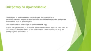 Oператор за присвояване
Операторът за присвояване = е претоварен и с функцията на
дясноасоциативна инфиксна аритметично-логическа операция с приоритет
по-нисък от този на дизюнкцията ||.
Това позволява на оператора за присвояване X = y;
където x е променлива, а y – израз, да се гледа като на израз от тип– типа на
x и стойност – стойността на y, ако е от типа на x или стойността на y, но
преобразувана до типа на x.
 