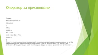 Oператор за присвояване
Пример
#include <iostream.h>
int main()
{
int a;
double b;
b = 3.2342;
cout << (a = b) << "n";
return 0;
}
Резултът от изпълнението на програмата е 3, като компилаторът издава предупреждение за загуба
на информация при преобразуването от тип double в тип int. Изразът a = b е от тип int и има
стойност 3. Ограждането му в скоби е необходимо заради по-ниския приоритет на = от този на <<.
 