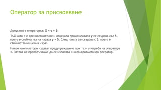 Oператор за присвояване
Допустим е операторът: X = y = 5;
Тъй като = е дясноасоциативен, отначало променливата y се свързва със 5,
което е стойността на израза y = 5. След това x се свързва с 5, което е
стойността на целия израз.
Някои компилатори издават предупреждение при тази употреба на оператора
=. Затова не препоръчваме да се използва = като аритметичен оператор.
 
