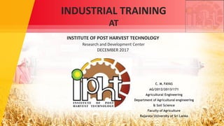 C. M. FAYAS
AG/2012/2013/171
Agricultural Engineering
Department of Agricultural engineering
& Soil Science
Faculty of Agriculture
Rajarata University of Sri Lanka
INDUSTRIAL TRAINING
AT
INSTITUTE OF POST HARVEST TECHNOLOGY
Research and Development Center
DECEMBER 2017
 