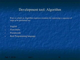 Feb 7, 2018 Unit 1 14
Development tool: AlgorithmDevelopment tool: Algorithm
Ways in which an Algorithm requires a notation for expressing a sequence ofWays in which an Algorithm requires a notation for expressing a sequence of
steps to be performed aresteps to be performed are
1.1. EnglishEnglish
2.2. FlowchartsFlowcharts
3.3. PseudocodePseudocode
4.4. Real Programming languageReal Programming language
 