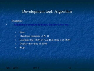 Feb 7, 2018 Unit 1 15
Development tool: AlgorithmDevelopment tool: Algorithm
Examples:Examples:
 Algorithm to compute & display the sum of two nos.Algorithm to compute & display the sum of two nos.
1.1. StartStart
2.2. Read two numbers A & BRead two numbers A & B
3.3. Calculate the SUM of A & B & store it in SUMCalculate the SUM of A & B & store it in SUM
4.4. Display the value of SUMDisplay the value of SUM
5.5. StopStop
 