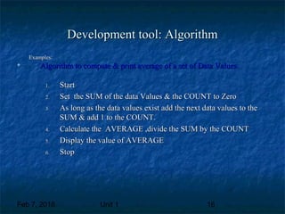 Feb 7, 2018 Unit 1 16
Development tool: AlgorithmDevelopment tool: Algorithm
Examples:Examples:

Algorithm to compute & print average of a set of Data Values.Algorithm to compute & print average of a set of Data Values.
1.1. StartStart
2.2. Set the SUM of the data Values & the COUNT to ZeroSet the SUM of the data Values & the COUNT to Zero
3.3. As long as the data values exist add the next data values to theAs long as the data values exist add the next data values to the
SUM & add 1 to the COUNT.SUM & add 1 to the COUNT.
4.4. Calculate the AVERAGE ,divide the SUM by the COUNTCalculate the AVERAGE ,divide the SUM by the COUNT
5.5. Display the value of AVERAGEDisplay the value of AVERAGE
6.6. StopStop
 