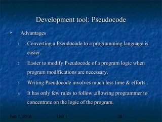 Feb 7, 2018 Unit 1 38
Development tool: PseudocodeDevelopment tool: Pseudocode
 AdvantagesAdvantages
1.1. Converting a Pseudocode to a programming language isConverting a Pseudocode to a programming language is
easier.easier.
2.2. Easier to modify Pseudocode of a program logic whenEasier to modify Pseudocode of a program logic when
program modifications are necessary.program modifications are necessary.
3.3. Writing Pseudocode involves much less time & efforts .Writing Pseudocode involves much less time & efforts .
4.4. It has only few rules to follow ,allowing programmer toIt has only few rules to follow ,allowing programmer to
concentrate on the logic of the program.concentrate on the logic of the program.
 
