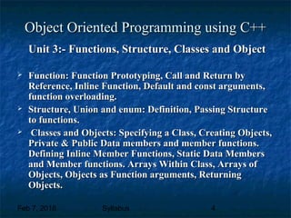 Feb 7, 2018 Syllabus 4
Object Oriented Programming using C++Object Oriented Programming using C++
Unit 3:- Functions, Structure, Classes and ObjectUnit 3:- Functions, Structure, Classes and Object
 Function: Function Prototyping, Call and Return byFunction: Function Prototyping, Call and Return by
Reference, Inline Function, Default and const arguments,Reference, Inline Function, Default and const arguments,
function overloading.function overloading.
 Structure, Union and enum: Definition, Passing StructureStructure, Union and enum: Definition, Passing Structure
to functions.to functions.
 Classes and Objects: Specifying a Class, Creating Objects,Classes and Objects: Specifying a Class, Creating Objects,
Private & Public Data members and member functions.Private & Public Data members and member functions.
Defining Inline Member Functions, Static Data MembersDefining Inline Member Functions, Static Data Members
and Member functions. Arrays Within Class, Arrays ofand Member functions. Arrays Within Class, Arrays of
Objects, Objects as Function arguments, ReturningObjects, Objects as Function arguments, Returning
Objects.Objects.
 