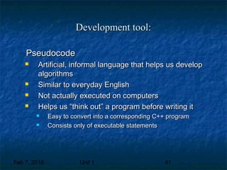 Feb 7, 2018 Unit 1 41
Development tool:Development tool:
PseudocodePseudocode
 Artificial, informal language that helps us developArtificial, informal language that helps us develop
algorithmsalgorithms
 Similar to everyday EnglishSimilar to everyday English
 Not actually executed on computersNot actually executed on computers
 Helps us “think out” a program before writing itHelps us “think out” a program before writing it
 Easy to convert into a corresponding C++ programEasy to convert into a corresponding C++ program
 Consists only of executable statementsConsists only of executable statements
 