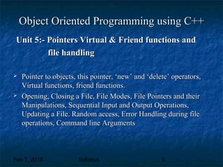 Feb 7, 2018 Syllabus 6
Object Oriented Programming using C++Object Oriented Programming using C++
Unit 5:- Pointers Virtual & Friend functions andUnit 5:- Pointers Virtual & Friend functions and
file handlingfile handling
 Pointer to objects, this pointer, ‘new’ and ‘delete’ operators,Pointer to objects, this pointer, ‘new’ and ‘delete’ operators,
Virtual functions, friend functions.Virtual functions, friend functions.
 Opening, Closing a File, File Modes, File Pointers and theirOpening, Closing a File, File Modes, File Pointers and their
Manipulations, Sequential Input and Output Operations,Manipulations, Sequential Input and Output Operations,
Updating a File. Random access, Error Handling during fileUpdating a File. Random access, Error Handling during file
operations, Command line Argumentsoperations, Command line Arguments
 