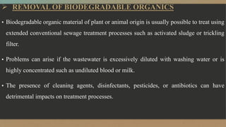  REMOVAL OF BIODEGRADABLE ORGANICS
▪ Biodegradable organic material of plant or animal origin is usually possible to treat using
extended conventional sewage treatment processes such as activated sludge or trickling
filter.
▪ Problems can arise if the wastewater is excessively diluted with washing water or is
highly concentrated such as undiluted blood or milk.
▪ The presence of cleaning agents, disinfectants, pesticides, or antibiotics can have
detrimental impacts on treatment processes.
 