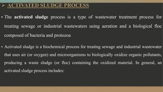  ACTIVATED SLUDGE PROCESS
▪ The activated sludge process is a type of wastewater treatment process for
treating sewage or industrial wastewaters using aeration and a biological floc
composed of bacteria and protozoa
▪ Activated sludge is a biochemical process for treating sewage and industrial wastewater
that uses air (or oxygen) and microorganisms to biologically oxidize organic pollutants,
producing a waste sludge (or floc) containing the oxidized material. In general, an
activated sludge process includes:
 