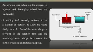 ▪ An aeration tank where air (or oxygen) is
injected and thoroughly mixed into the
wastewater.
▪ A settling tank (usually referred to as
a clarifier or "settler") to allow the waste
sludge to settle. Part of the waste sludge is
recycled to the aeration tank and the
remaining waste sludge is removed for
further treatment and ultimate disposal.
 