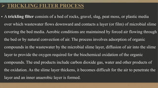  TRICKLING FILTER PROCESS
▪ A trickling filter consists of a bed of rocks, gravel, slag, peat moss, or plastic media
over which wastewater flows downward and contacts a layer (or film) of microbial slime
covering the bed media. Aerobic conditions are maintained by forced air flowing through
the bed or by natural convection of air. The process involves adsorption of organic
compounds in the wastewater by the microbial slime layer, diffusion of air into the slime
layer to provide the oxygen required for the biochemical oxidation of the organic
compounds. The end products include carbon dioxide gas, water and other products of
the oxidation. As the slime layer thickens, it becomes difficult for the air to penetrate the
layer and an inner anaerobic layer is formed.
 