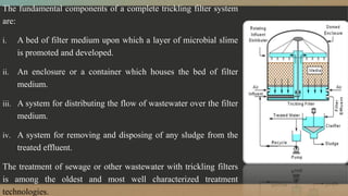The fundamental components of a complete trickling filter system
are:
i. A bed of filter medium upon which a layer of microbial slime
is promoted and developed.
ii. An enclosure or a container which houses the bed of filter
medium.
iii. A system for distributing the flow of wastewater over the filter
medium.
iv. A system for removing and disposing of any sludge from the
treated effluent.
The treatment of sewage or other wastewater with trickling filters
is among the oldest and most well characterized treatment
technologies.
 
