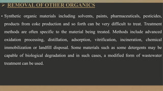  REMOVAL OF OTHER ORGANICS
▪ Synthetic organic materials including solvents, paints, pharmaceuticals, pesticides,
products from coke production and so forth can be very difficult to treat. Treatment
methods are often specific to the material being treated. Methods include advanced
oxidation processing, distillation, adsorption, vitrification, incineration, chemical
immobilization or landfill disposal. Some materials such as some detergents may be
capable of biological degradation and in such cases, a modified form of wastewater
treatment can be used.
 