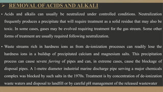  REMOVAL OF ACIDS AND ALKALI
▪ Acids and alkalis can usually be neutralized under controlled conditions. Neutralization
frequently produces a precipitate that will require treatment as a solid residue that may also be
toxic. In some cases, gases may be evolved requiring treatment for the gas stream. Some other
forms of treatment are usually required following neutralization.
▪ Waste streams rich in hardness ions as from de-ionization processes can readily lose the
hardness ions in a buildup of precipitated calcium and magnesium salts. This precipitation
process can cause severe furring of pipes and can, in extreme cases, cause the blockage of
disposal pipes. A 1-metre diameter industrial marine discharge pipe serving a major chemicals
complex was blocked by such salts in the 1970s. Treatment is by concentration of de-ionization
waste waters and disposal to landfill or by careful pH management of the released wastewater
 