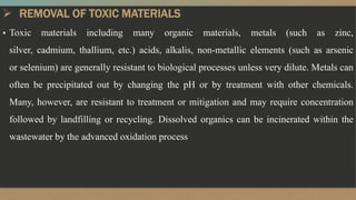  REMOVAL OF TOXIC MATERIALS
▪ Toxic materials including many organic materials, metals (such as zinc,
silver, cadmium, thallium, etc.) acids, alkalis, non-metallic elements (such as arsenic
or selenium) are generally resistant to biological processes unless very dilute. Metals can
often be precipitated out by changing the pH or by treatment with other chemicals.
Many, however, are resistant to treatment or mitigation and may require concentration
followed by landfilling or recycling. Dissolved organics can be incinerated within the
wastewater by the advanced oxidation process
 
