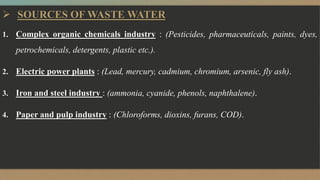  SOURCES OF WASTE WATER
1. Complex organic chemicals industry : (Pesticides, pharmaceuticals, paints, dyes,
petrochemicals, detergents, plastic etc.).
2. Electric power plants : (Lead, mercury, cadmium, chromium, arsenic, fly ash).
3. Iron and steel industry : (ammonia, cyanide, phenols, naphthalene).
4. Paper and pulp industry : (Chloroforms, dioxins, furans, COD).
 