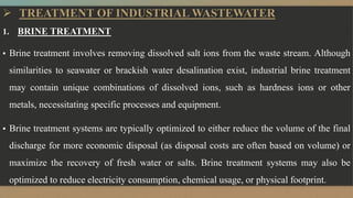  TREATMENT OF INDUSTRIAL WASTEWATER
1. BRINE TREATMENT
▪ Brine treatment involves removing dissolved salt ions from the waste stream. Although
similarities to seawater or brackish water desalination exist, industrial brine treatment
may contain unique combinations of dissolved ions, such as hardness ions or other
metals, necessitating specific processes and equipment.
▪ Brine treatment systems are typically optimized to either reduce the volume of the final
discharge for more economic disposal (as disposal costs are often based on volume) or
maximize the recovery of fresh water or salts. Brine treatment systems may also be
optimized to reduce electricity consumption, chemical usage, or physical footprint.
 