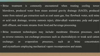 ▪ Brine treatment is commonly encountered when treating cooling tower
blowdown, produced water from steam assisted gravity drainage (SAGD), produced
water from natural gas extraction such as coal seam gas, frac flowback water, acid mine
or acid rock drainage, reverse osmosis reject, chlor-alkali wastewater, pulp and paper
mill effluent, and waste streams from food and beverage processing.
▪ Brine treatment technologies may include: membrane filtration processes, such
as reverse osmosis; ion exchange processes such as electrodialysis or weak acid cation
exchange; or evaporation processes, such as brine concentrators
and crystallizers employing mechanical vapors recompression and steam.
 