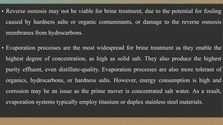 ▪ Reverse osmosis may not be viable for brine treatment, due to the potential for fouling
caused by hardness salts or organic contaminants, or damage to the reverse osmosis
membranes from hydrocarbons.
▪ Evaporation processes are the most widespread for brine treatment as they enable the
highest degree of concentration, as high as solid salt. They also produce the highest
purity effluent, even distillate-quality. Evaporation processes are also more tolerant of
organics, hydrocarbons, or hardness salts. However, energy consumption is high and
corrosion may be an issue as the prime mover is concentrated salt water. As a result,
evaporation systems typically employ titanium or duplex stainless steel materials.
 