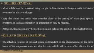  SOLIDS REMOVAL
▪ Most solids can be removed using simple sedimentation techniques with the solids
recovered as slurry or sludge.
▪ Very fine solids and solids with densities close to the density of water pose special
problems. In such case filtration or ultrafiltration may be required.
▪ Although, flocculation may be used, using alum salts or the addition of polyelectrolytes.
OILAND GREESE REMOVAL
• The effective removal of oils and grease is dependent on the characteristics of the oil in
terms of its suspension state and droplet size, which will in turn affect the choice of
separator technology.
 