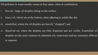 Oil pollution in water usually comes in four states, often in combination:
i. free oil - large oil droplets sitting on the surface.
ii. heavy oil, which sits at the bottom, often adhering to solids like dirt.
iii. emulsified, where the oil droplets are heavily "chopped"; and
iv. dissolved oil, where the droplets are fully dispersed and not visible. Emulsified oil
droplets are the most common in industrial oily wastewater and are extremely difficult
to separate.
 