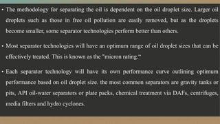 ▪ The methodology for separating the oil is dependent on the oil droplet size. Larger oil
droplets such as those in free oil pollution are easily removed, but as the droplets
become smaller, some separator technologies perform better than others.
▪ Most separator technologies will have an optimum range of oil droplet sizes that can be
effectively treated. This is known as the "micron rating.“
▪ Each separator technology will have its own performance curve outlining optimum
performance based on oil droplet size. the most common separators are gravity tanks or
pits, API oil-water separators or plate packs, chemical treatment via DAFs, centrifuges,
media filters and hydro cyclones.
 