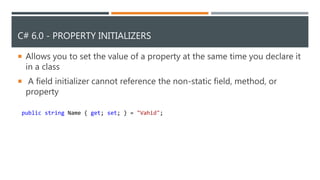 C# 6.0 - PROPERTY INITIALIZERS
 Allows you to set the value of a property at the same time you declare it
in a class
 A field initializer cannot reference the non-static field, method, or
property
public string Name { get; set; } = "Vahid";
 