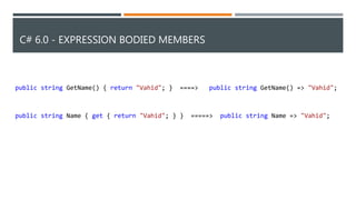 C# 6.0 - EXPRESSION BODIED MEMBERS
public string GetName() { return "Vahid"; } ====> public string GetName() => "Vahid";
public string Name { get { return "Vahid"; } } =====> public string Name => "Vahid";
 