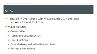 C# 7.0
 Released in 2017, along with Visual Studio 2017 and .Net
framework 4.7 and .Net Core
 Major features:
 Out variables
 Tuples and deconstruction
 Local functions
 Expanded expression bodied members
 Ref locals and returns
 