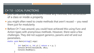 C# 7.0 - LOCAL FUNCTIONS
 you can define local functions inside any method, the constructor
of a class or inside a property
 you might often need to create methods that aren't reused -- you need
them just for modularity
 Before C# 7 was around, you could have achieved this using Func and
Action types with anonymous methods. However, there were a few
challenges. They did not support generics, params and ref and out
parameters.
static void Main(string[] args)
{
int Sum(int x, int y) { return x + y; }
Console.WriteLine(Sum(10, 20));
Console.ReadKey();
}
 