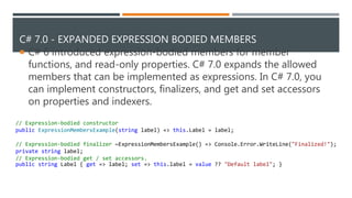 C# 7.0 - EXPANDED EXPRESSION BODIED MEMBERS
 C# 6 introduced expression-bodied members for member
functions, and read-only properties. C# 7.0 expands the allowed
members that can be implemented as expressions. In C# 7.0, you
can implement constructors, finalizers, and get and set accessors
on properties and indexers.
// Expression-bodied constructor
public ExpressionMembersExample(string label) => this.Label = label;
// Expression-bodied finalizer ~ExpressionMembersExample() => Console.Error.WriteLine("Finalized!");
private string label;
// Expression-bodied get / set accessors.
public string Label { get => label; set => this.label = value ?? "Default label"; }
 