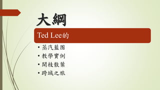 大綱
Ted Lee的
• 蒸汽藍图
• 教學實例
• 開枝散葉
• 跨域之旅
 