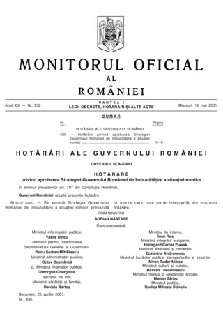 P A R T E A I
LEGI, DECRETE, HOTÃRÂRI ªI ALTE ACTE
S U M A R
Anul XIII Ñ Nr. 252
Nr. Pagina
HOTÃRÂRI ALE GUVERNULUI ROMÂNIEI
430. Ñ Hotãrâre privind aprobarea Strategiei
Guvernului României de îmbunãtãþire a situaþiei
romilor ........................................................................ 1Ð16
Miercuri, 16 mai 2001
H O T Ã R Â R I A L E G U V E R N U L U I R O M Â N I E I
GUVERNUL ROMÂNIEI
H O T Ã R Â R E
privind aprobarea Strategiei Guvernului României de îmbunãtãþire a situaþiei romilor
În temeiul prevederilor art. 107 din Constituþia României,
Guvernul României adoptã prezenta hotãrâre.
Articol unic. Ñ Se aprobã Strategia Guvernului
României de îmbunãtãþire a situaþiei romilor, prevãzutã
în anexa care face parte integrantã din prezenta
hotãrâre.
PRIM-MINISTRU
ADRIAN NÃSTASE
Contrasemneazã:
Ministrul informaþiilor publice,
Vasile Dîncu
Ministrul pentru coordonarea
Secretariatului General al Guvernului,
Petru ªerban Mihãilescu
Ministrul administraþiei publice,
Octav Cozmâncã
p. Ministrul finanþelor publice,
Gheorghe Gherghina,
secretar de stat
Ministrul sãnãtãþii ºi familiei,
Daniela Bartoº
Ministru de interne,
Ioan Rus
Ministrul integrãrii europene,
Hildegard Carola Puwak
Ministrul educaþiei ºi cercetãrii,
Ecaterina Andronescu
Ministrul lucrãrilor publice, transporturilor ºi locuinþei,
Miron Tudor Mitrea
Ministrul culturii ºi cultelor,
Rãzvan Theodorescu
Ministrul muncii ºi solidaritãþii sociale,
Marian Sârbu
Ministrul justiþiei,
Rodica Mihaela Stãnoiu
Bucureºti, 25 aprilie 2001.
Nr. 430.
 