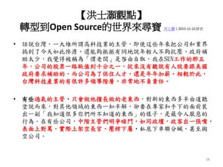 【洪士灝觀點】
轉型到Open Source的世界來尋寶 洪士灝 | 2015-11-21發表
• 話說台灣，一大堆所謂高科技業的主管，即使這些年來把公司和業界
搞到了今天如此慘澹，還能夠振振有詞地說年輕人不夠抗壓、政府補
助太少，我覺得被稱為「慣老闆」是咎由自取。我在SUN工作的那五
年，公司的股票一路貶值到十分之一，從來沒有聽說有人說要跟美國
政府要求補助的，而公司為了保住人才，還是年年加薪。相較於此，
台灣科技產業的有很許多領導階層，非常地不負責任。
• 有些過氣的主管，只會做他擅長做的老東西，對新的東西多半由道聽
塗說而來，對其他領域的東西一知半解，卻要在專家和手下的面前裝
出一副「我知道很多你們所不知道的東西」的樣子，是最令人厭惡的
行為。在有些公司，中階主管們明爭暗鬥，如同政壇，政客出一張嘴，
表面上對罵，實際上架空長官、壓榨下屬，私底下串聯分贓，甚至掏
空公司。
28
 