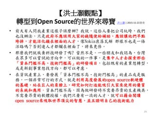 • 前天有人問我產業這樣子該麼辦? 我說，這些人要把公司玩垮，我們
也沒辦法，只是政府不應該用大家的錢隨便給補助，應該讓他們早點
垮掉，才能活化鎖在裡面的人才，像Nokia衰落瓦解 那樣不也是一條
活路嗎？否則連人才都爛在裡面了，將來更慘。
• 那麼我們就放棄科技研發了嗎? 當然不是。一些朋友和我認為，台灣
在眾多可以嘗試的方向中，可以做的一件事，是集中人才去探索那些
「資本門檻不高、技術門檻高」的研發項目，包括既有的產業想轉型，
或是新創事業想找方向，都可以考慮。
• 在資訊產業上，要發展「資本門檻不高、技術門檻高」的產品或是服
務，一個非常可行的方式，就是利用高度發展的open source軟硬體
的基礎，站在巨人的肩膀上，研究如何打造能吸引大家來使用的優質
的系統和應用。資本門檻不高，因為做研發時不需要昂貴的生產機具，
不需要昂貴的軟體授權，我們只要有一流的人才，就可以藉由閱讀
open source來吸取世界頂尖的智慧，並且證明自己的技術能力
29
【洪士灝觀點】
轉型到Open Source的世界來尋寶 洪士灝 | 2015-11-21發表
 