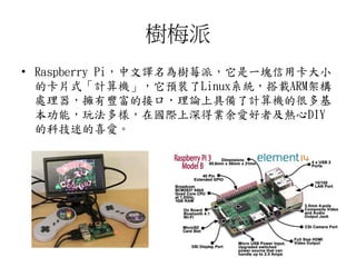 樹梅派
• Raspberry Pi，中文譯名為樹莓派，它是一塊信用卡大小
的卡片式「計算機」，它預裝了Linux系統，搭載ARM架構
處理器，擁有豐富的接口，理論上具備了計算機的很多基
本功能，玩法多樣，在國際上深得業余愛好者及熱心DIY
的科技迷的喜愛。
35
 