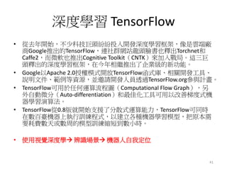 深度學習 TensorFlow
• 從去年開始，不少科技巨頭紛紛投入開發深度學習框架，像是雲端廠
商Google推出的TensorFlow，連社群網站龍頭臉書也釋出Torchnet和
Caffe2，而微軟也推出Cognitive Toolkit（CNTK）來加入戰局。這三巨
頭釋出的深度學習框架，在今年相繼推出了企業級的新功能。
• Google以Apache 2.0授權模式開放TensorFlow函式庫、相關開發工具、
說明文件、範例等資源，並邀請開發人員透過TensorFlow.org參與計畫。
• TensorFlow可用於任何運算流程圖（Computational Flow Graph），另
外自動微分（Auto-differentiation）和最佳化工具可用以改善梯度式機
器學習演算法。
• TensorFlow從0.8版就開始支援了分散式運算能力，TensorFlow可同時
在數百臺機器上執行訓練程式，以建立各種機器學習模型，把原本需
要耗費數天或數周的模型訓練縮短到數小時。
• 使用視覺深度學→ 辨識場景→ 機器人自我定位
41
 