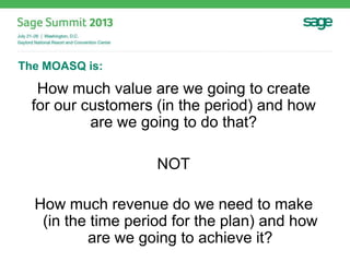 The MOASQ is:
How much value are we going to create
for our customers (in the period) and how
are we going to do that?
NOT
How much revenue do we need to make
(in the time period for the plan) and how
are we going to achieve it?
 